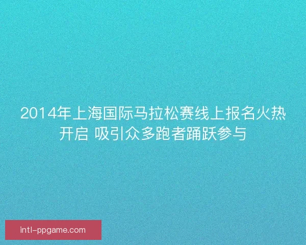 2014年上海国际马拉松赛线上报名火热开启 吸引众多跑者踊跃参与