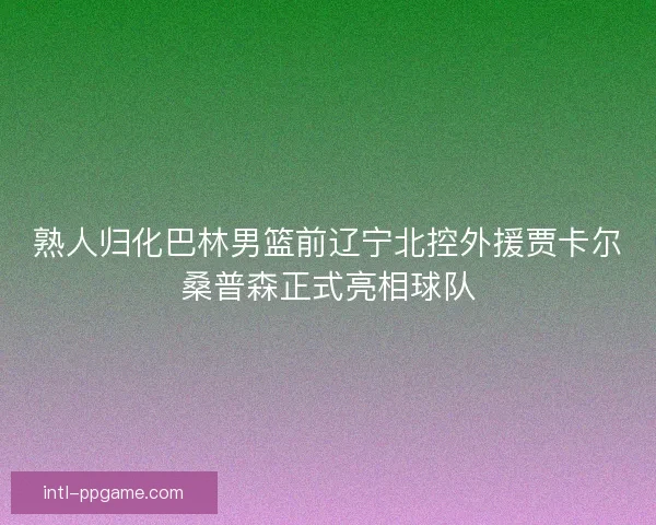 熟人归化巴林男篮前辽宁北控外援贾卡尔桑普森正式亮相球队