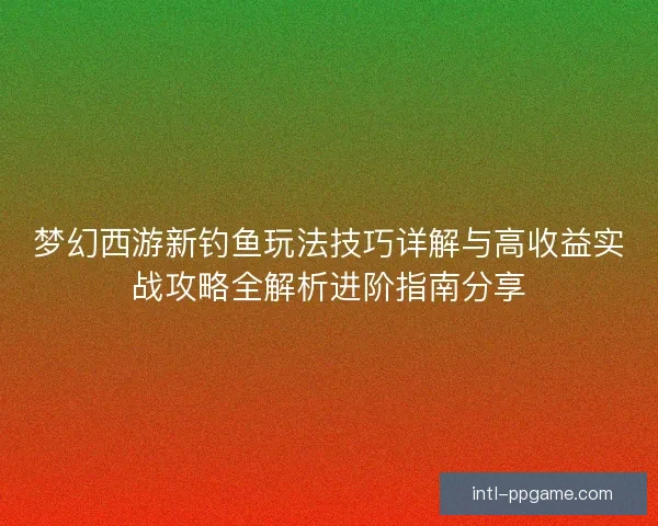 梦幻西游新钓鱼玩法技巧详解与高收益实战攻略全解析进阶指南分享