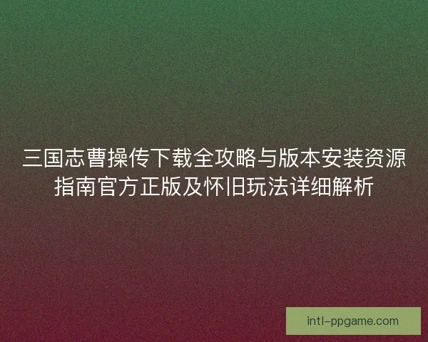 三国志曹操传下载全攻略与版本安装资源指南官方正版及怀旧玩法详细解析