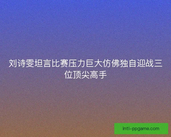 刘诗雯坦言比赛压力巨大仿佛独自迎战三位顶尖高手