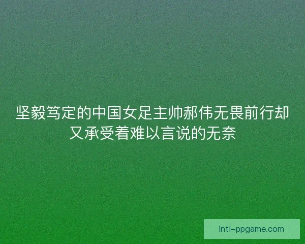 坚毅笃定的中国女足主帅郝伟无畏前行却又承受着难以言说的无奈